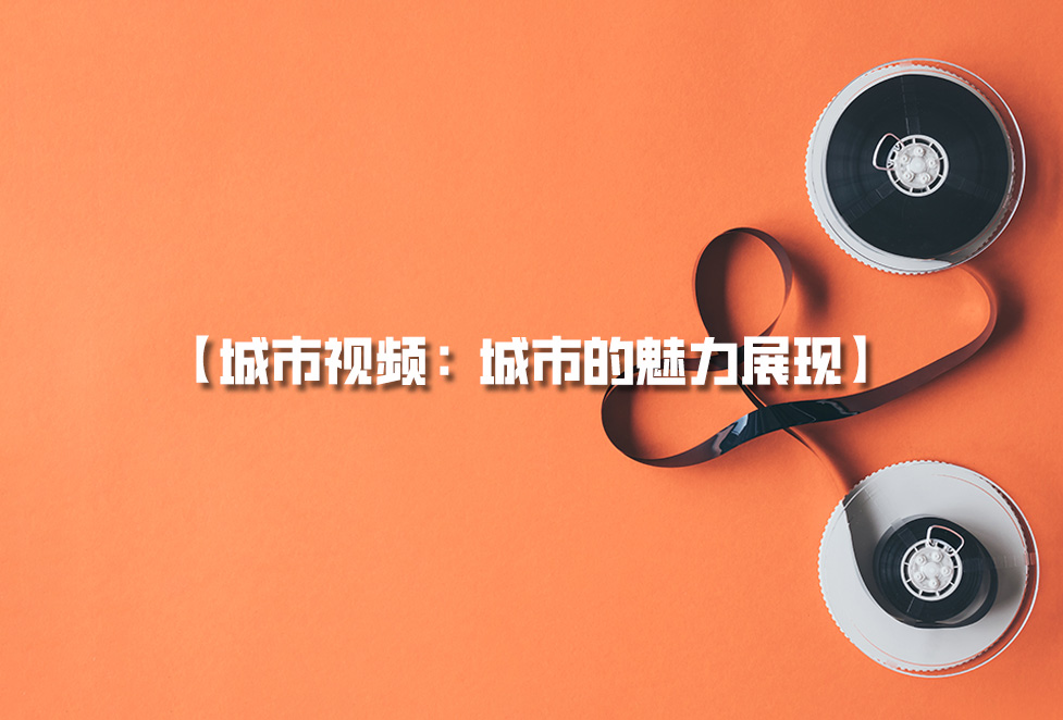 城市視頻拍攝：城市宣傳片制作，城市的魅力展現